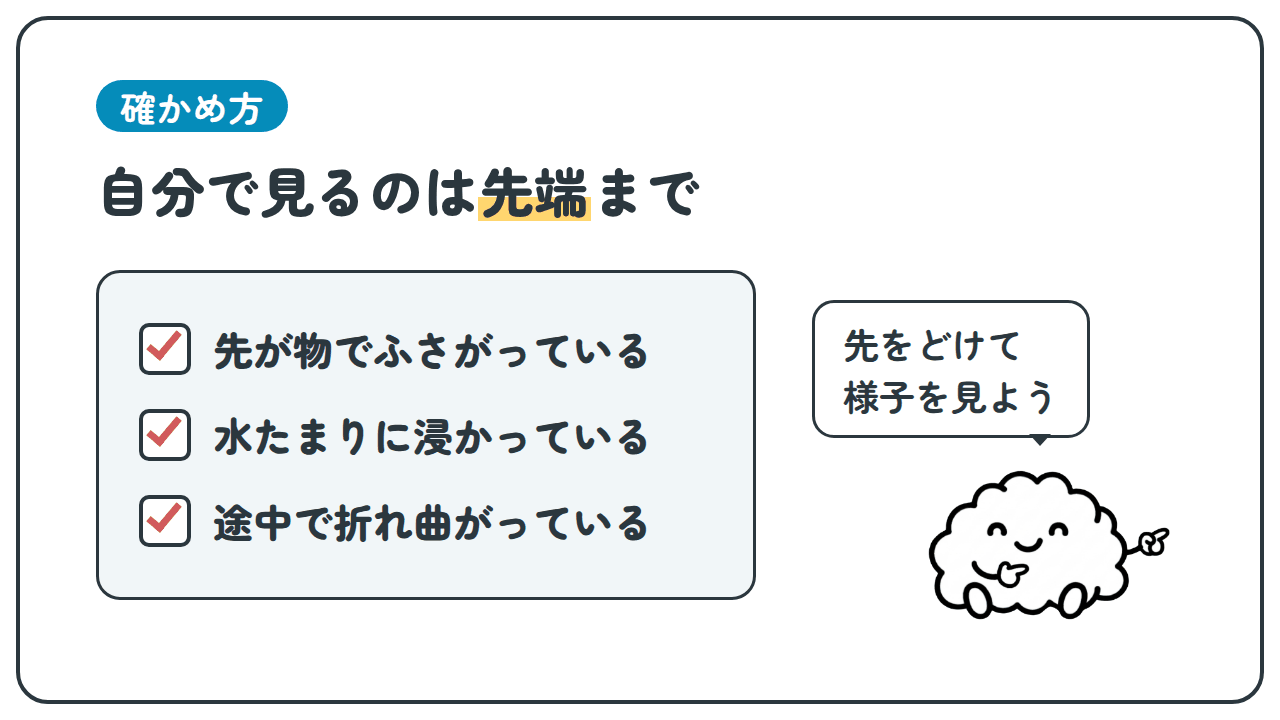 確かめ方。自分で見るのは先端まで。先が物でふさがっている。水たまりに浸かっている。途中で折れ曲がっている。「先をどけて様子を見よう」